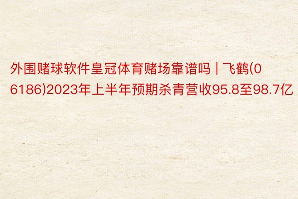 外围赌球软件皇冠体育赌场靠谱吗 | 飞鹤(06186)2023年上半年预期杀青营收95.8至98.7亿