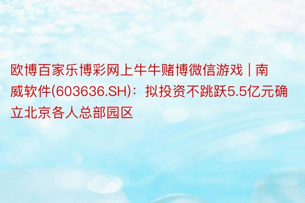 欧博百家乐博彩网上牛牛赌博微信游戏 | 南威软件(603636.SH)：拟投资不跳跃5.5亿元确立北京各人总部园区