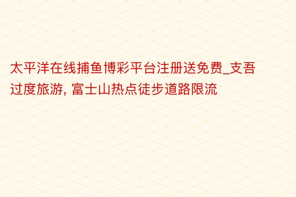 太平洋在线捕鱼博彩平台注册送免费_支吾过度旅游, 富士山热点徒步道路限流