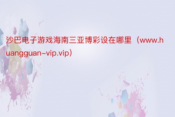 沙巴电子游戏海南三亚博彩设在哪里（www.huangguan-vip.vip）