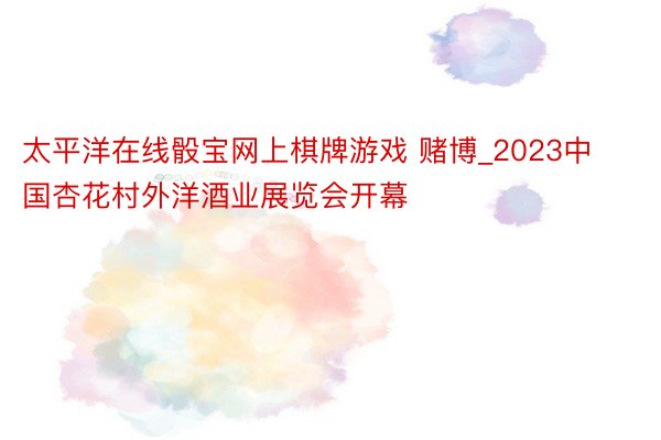 太平洋在线骰宝网上棋牌游戏 赌博_2023中国杏花村外洋酒业展览会开幕