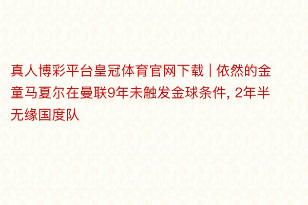 真人博彩平台皇冠体育官网下载 | 依然的金童马夏尔在曼联9年未触发金球条件, 2年半无缘国度队