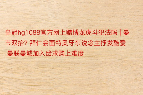 皇冠hg1088官方网上赌博龙虎斗犯法吗 | 曼市双抬? 拜仁会面特奥牙东说念主抒发酷爱 曼联曼城加入给求购上难度