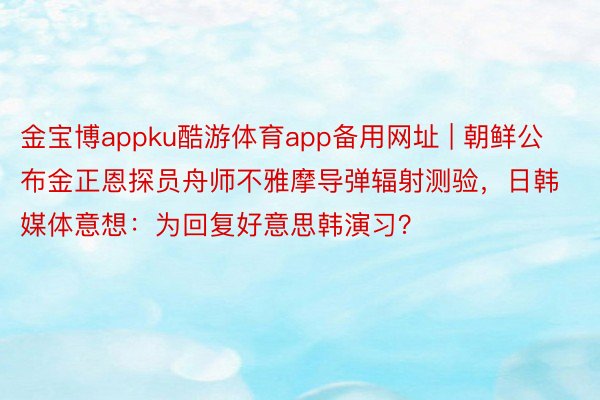 金宝博appku酷游体育app备用网址 | 朝鲜公布金正恩探员舟师不雅摩导弹辐射测验，日韩媒体意想：为回复好意思韩演习？