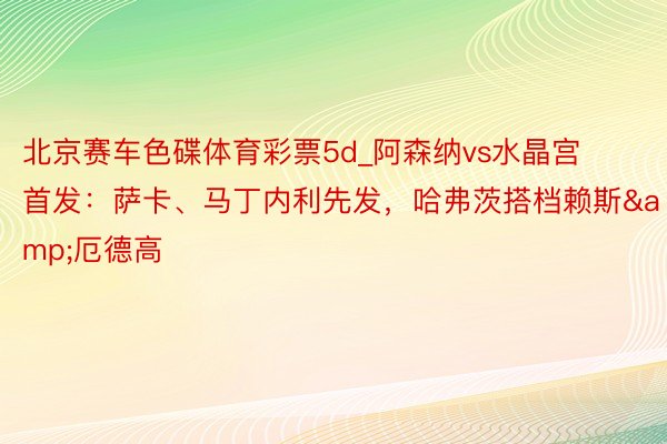 北京赛车色碟体育彩票5d_阿森纳vs水晶宫首发：萨卡、马丁内利先发，哈弗茨搭档赖斯&厄德高