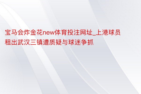 宝马会炸金花new体育投注网址_上港球员租出武汉三镇遭质疑与球迷争抓