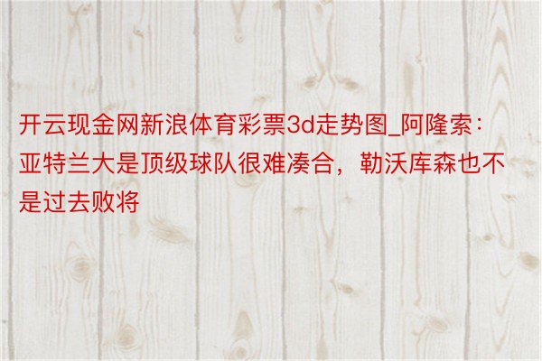 开云现金网新浪体育彩票3d走势图_阿隆索：亚特兰大是顶级球队很难凑合，勒沃库森也不是过去败将