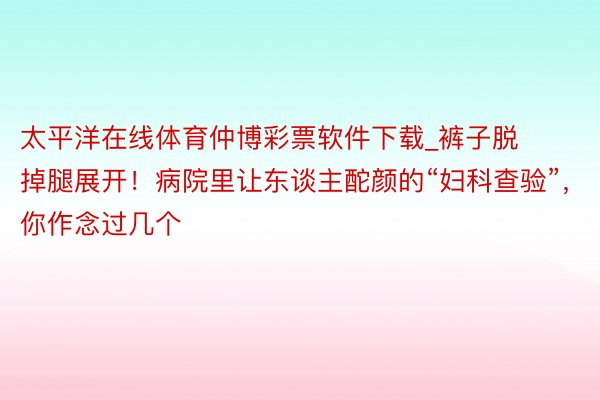 太平洋在线体育仲博彩票软件下载_裤子脱掉腿展开！病院里让东谈主酡颜的“妇科查验”，你作念过几个