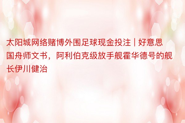 太阳城网络赌博外围足球现金投注 | 好意思国舟师文书，阿利伯克级放手舰霍华德号的舰长伊川健治
