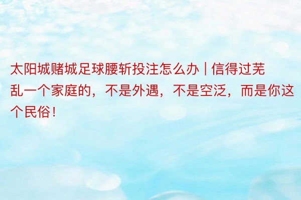 太阳城赌城足球腰斩投注怎么办 | 信得过芜乱一个家庭的，不是外遇，不是空泛，而是你这个民俗！