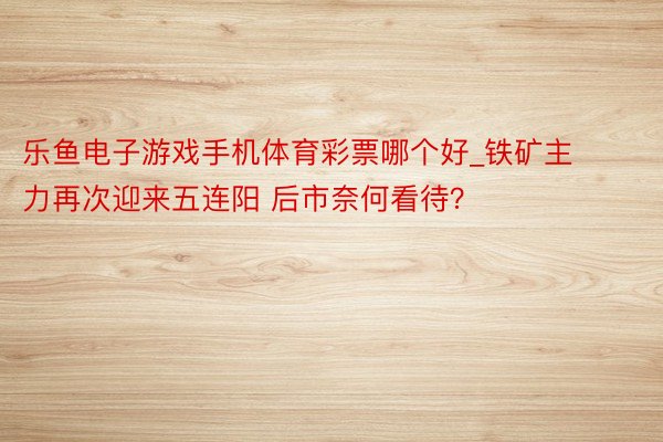 乐鱼电子游戏手机体育彩票哪个好_铁矿主力再次迎来五连阳 后市奈何看待？