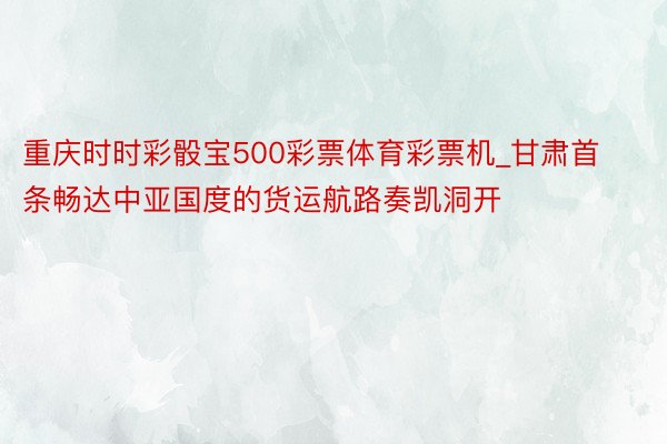 重庆时时彩骰宝500彩票体育彩票机_甘肃首条畅达中亚国度的货运航路奏凯洞开