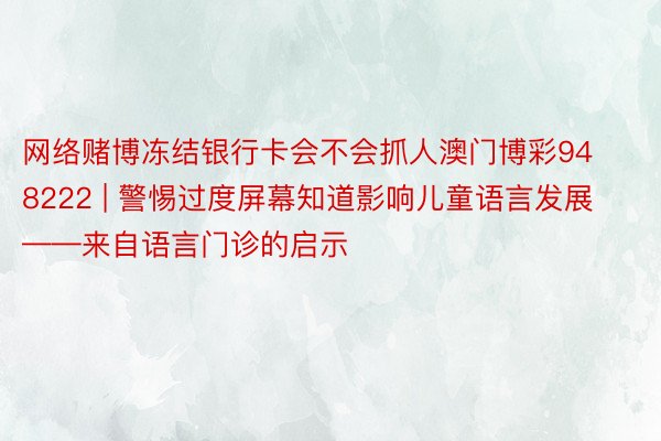 网络赌博冻结银行卡会不会抓人澳门博彩948222 | 警惕过度屏幕知道影响儿童语言发展——来自语言门诊的启示