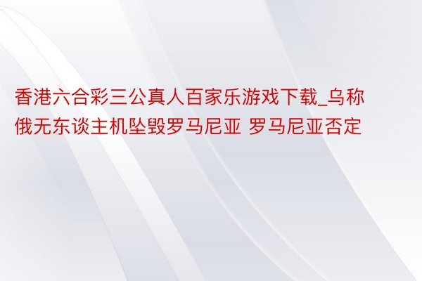 香港六合彩三公真人百家乐游戏下载_乌称俄无东谈主机坠毁罗马尼亚 罗马尼亚否定