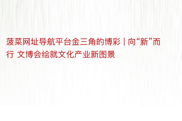 菠菜网址导航平台金三角的博彩 | 向“新”而行 文博会绘就文化产业新图景