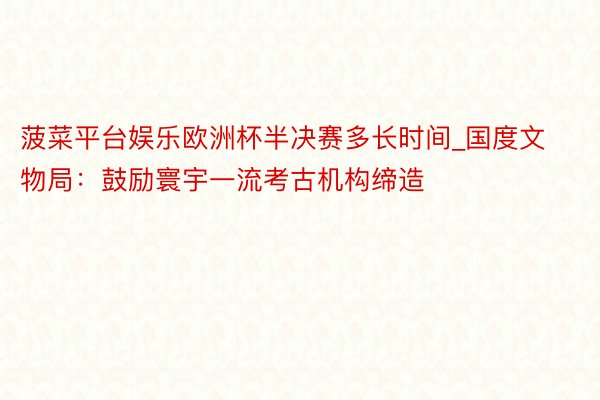 菠菜平台娱乐欧洲杯半决赛多长时间_国度文物局：鼓励寰宇一流考古机构缔造