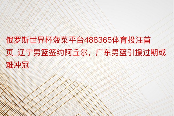 俄罗斯世界杯菠菜平台488365体育投注首页_辽宁男篮签约阿丘尔，广东男篮引援过期或难冲冠