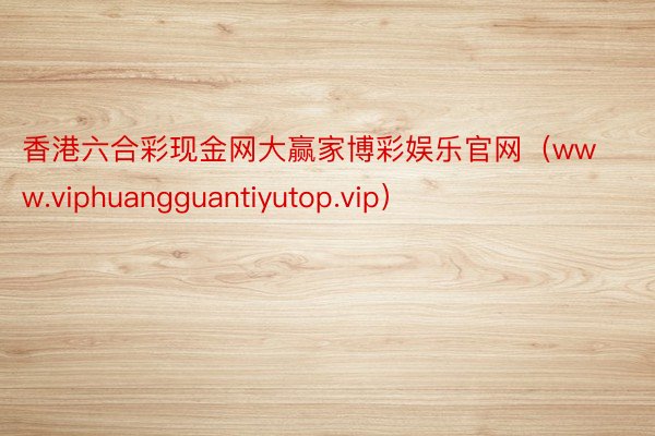 香港六合彩现金网大赢家博彩娱乐官网（www.viphuangguantiyutop.vip）