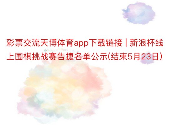 彩票交流天博体育app下载链接 | 新浪杯线上围棋挑战赛告捷名单公示(结束5月23日)