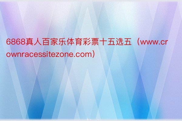 6868真人百家乐体育彩票十五选五（www.crownracessitezone.com）