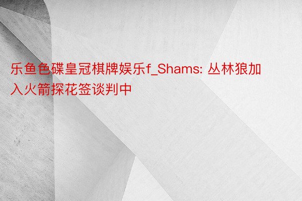 乐鱼色碟皇冠棋牌娱乐f_Shams: 丛林狼加入火箭探花签谈判中