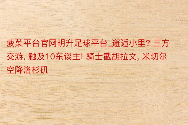 菠菜平台官网明升足球平台_邂逅小里? 三方交游, 触及10东谈主! 骑士截胡拉文, 米切尔空降洛杉矶