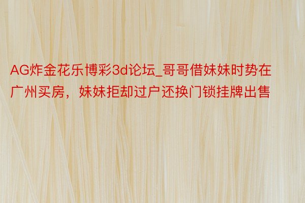 AG炸金花乐博彩3d论坛_哥哥借妹妹时势在广州买房，妹妹拒却过户还换门锁挂牌出售