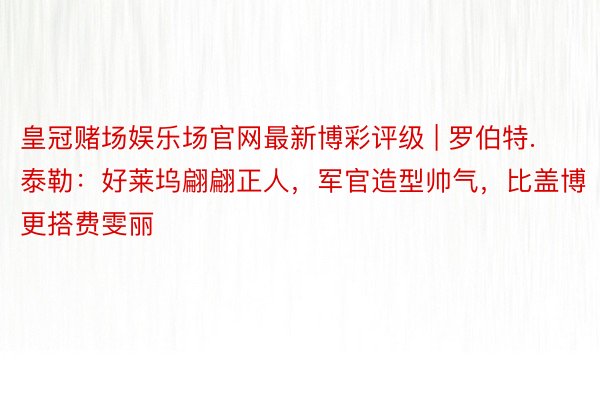 皇冠赌场娱乐场官网最新博彩评级 | 罗伯特.泰勒：好莱坞翩翩正人，军官造型帅气，比盖博更搭费雯丽