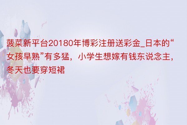 菠菜新平台20180年博彩注册送彩金_日本的“女孩早熟”有多猛，小学生想嫁有钱东说念主，冬天也要穿短裙