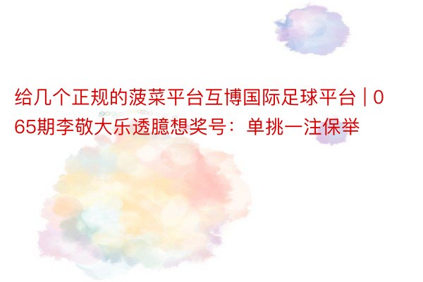 给几个正规的菠菜平台互博国际足球平台 | 065期李敬大乐透臆想奖号：单挑一注保举