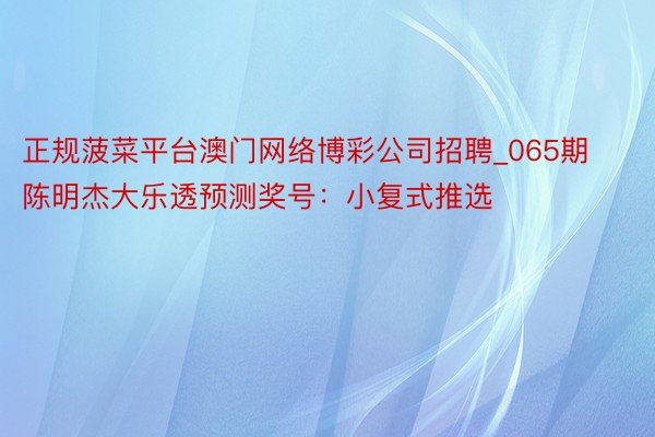 正规菠菜平台澳门网络博彩公司招聘_065期陈明杰大乐透预测奖号：小复式推选
