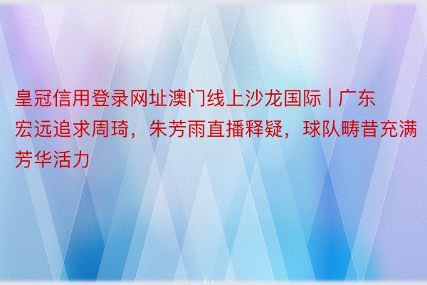 皇冠信用登录网址澳门线上沙龙国际 | 广东宏远追求周琦，朱芳雨直播释疑，球队畴昔充满芳华活力