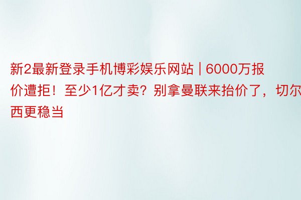 新2最新登录手机博彩娱乐网站 | 6000万报价遭拒！至少1亿才卖？别拿曼联来抬价了，切尔西更稳当