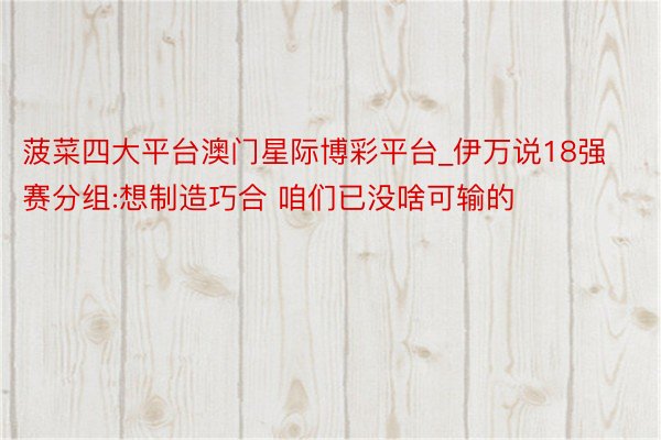 菠菜四大平台澳门星际博彩平台_伊万说18强赛分组:想制造巧合 咱们已没啥可输的