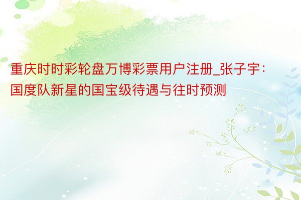 重庆时时彩轮盘万博彩票用户注册_张子宇：国度队新星的国宝级待遇与往时预测