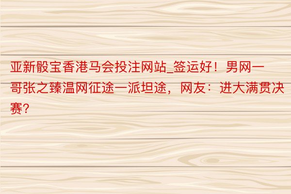 亚新骰宝香港马会投注网站_签运好！男网一哥张之臻温网征途一派坦途，网友：进大满贯决赛？