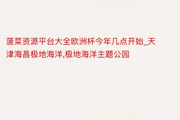 菠菜资源平台大全欧洲杯今年几点开始_天津海昌极地海洋,极地海洋主题公园