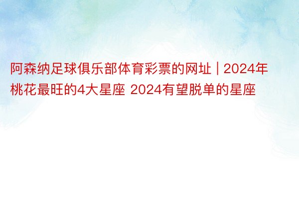 阿森纳足球俱乐部体育彩票的网址 | 2024年桃花最旺的4大星座 2024有望脱单的星座