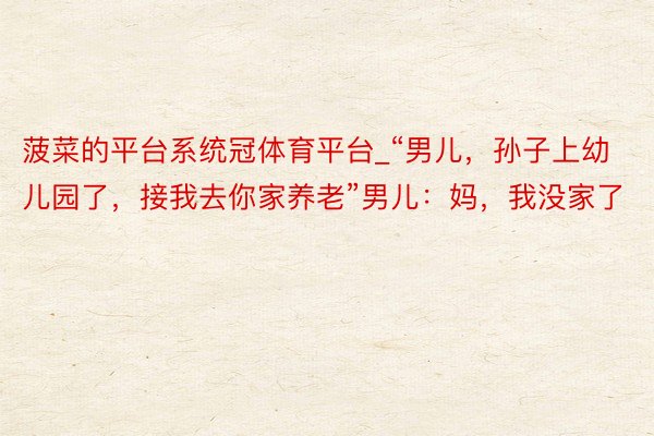 菠菜的平台系统冠体育平台_“男儿，孙子上幼儿园了，接我去你家养老”男儿：妈，我没家了