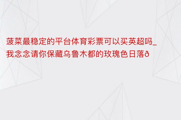 菠菜最稳定的平台体育彩票可以买英超吗_我念念请你保藏乌鲁木都的玫瑰色日落🌅