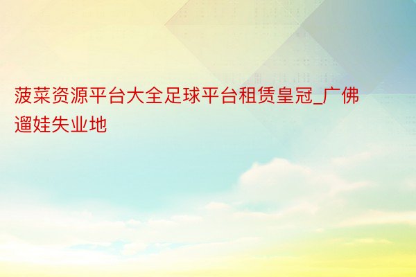 菠菜资源平台大全足球平台租赁皇冠_广佛遛娃失业地