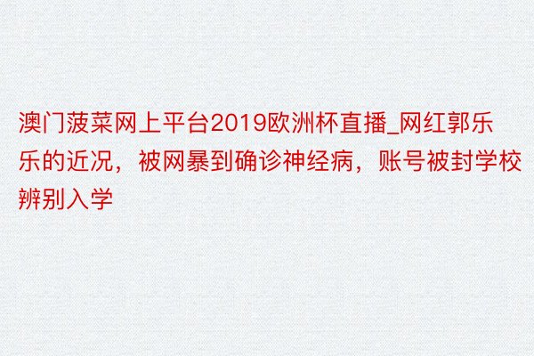 澳门菠菜网上平台2019欧洲杯直播_网红郭乐乐的近况，被网暴到确诊神经病，账号被封学校辨别入学
