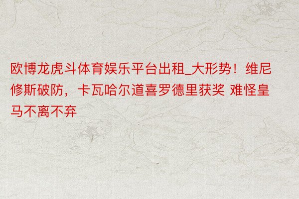 欧博龙虎斗体育娱乐平台出租_大形势！维尼修斯破防，卡瓦哈尔道喜罗德里获奖 难怪皇马不离不弃