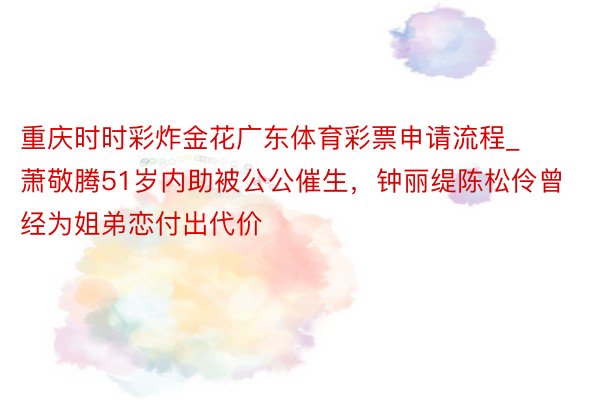 重庆时时彩炸金花广东体育彩票申请流程_萧敬腾51岁内助被公公催生，钟丽缇陈松伶曾经为姐弟恋付出代价