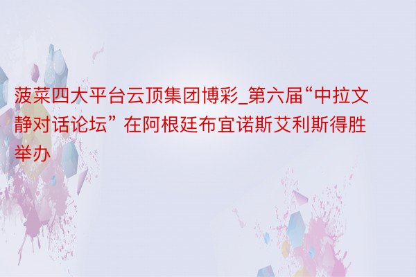 菠菜四大平台云顶集团博彩_第六届“中拉文静对话论坛” 在阿根廷布宜诺斯艾利斯得胜举办