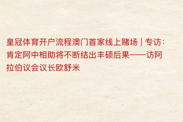 皇冠体育开户流程澳门首家线上赌场 | 专访：肯定阿中相助将不断结出丰硕后果——访阿拉伯议会议长欧舒米