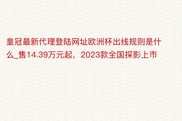 皇冠最新代理登陆网址欧洲杯出线规则是什么_售14.39万元起，2023款全国探影上市