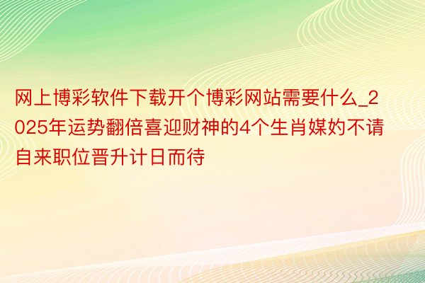 网上博彩软件下载开个博彩网站需要什么_2025年运势翻倍喜迎财神的4个生肖媒妁不请自来职位晋升计日而待