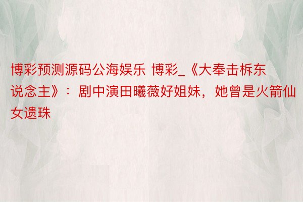 博彩预测源码公海娱乐 博彩_《大奉击柝东说念主》：剧中演田曦薇好姐妹，她曾是火箭仙女遗珠