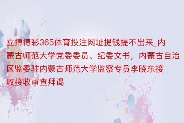 立搏博彩365体育投注网址提钱提不出来_内蒙古师范大学党委委员、纪委文书，内蒙古自治区监委驻内蒙古师范大学监察专员李晓东接收接收审查拜谒